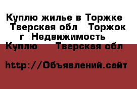 Куплю жилье в Торжке - Тверская обл., Торжок г. Недвижимость » Куплю   . Тверская обл.